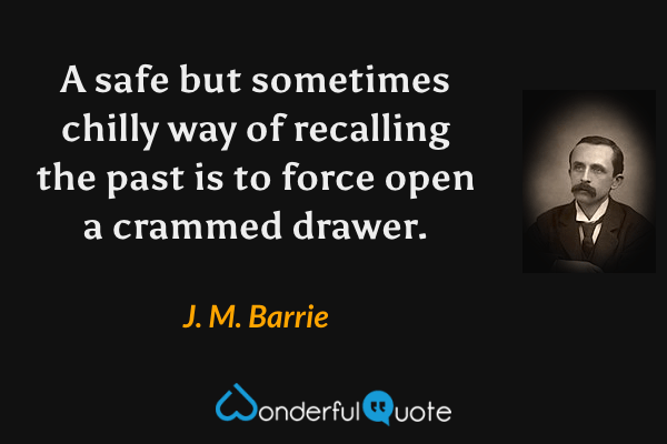 A safe but sometimes chilly way of recalling the past is to force open a crammed drawer. - J. M. Barrie quote.