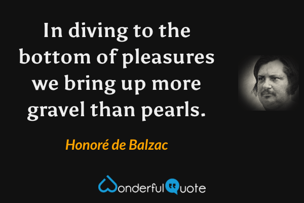 In diving to the bottom of pleasures we bring up more gravel than pearls. - Honoré de Balzac quote.