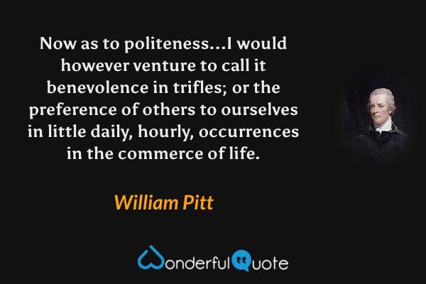 Now as to politeness...I would however venture to call it benevolence in trifles; or the preference of others to ourselves in little daily, hourly, occurrences in the commerce of life. - William Pitt quote.
