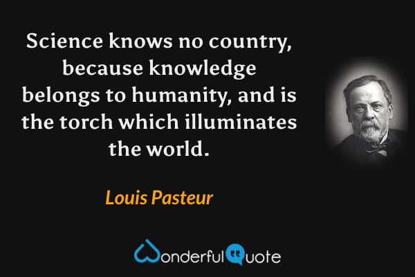 Science knows no country, because knowledge belongs to humanity, and is the torch which illuminates the world. - Louis Pasteur quote.