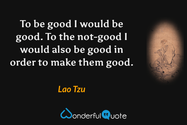 To be good I would be good. To the not-good I would also be good in order to make them good. - Lao Tzu quote.