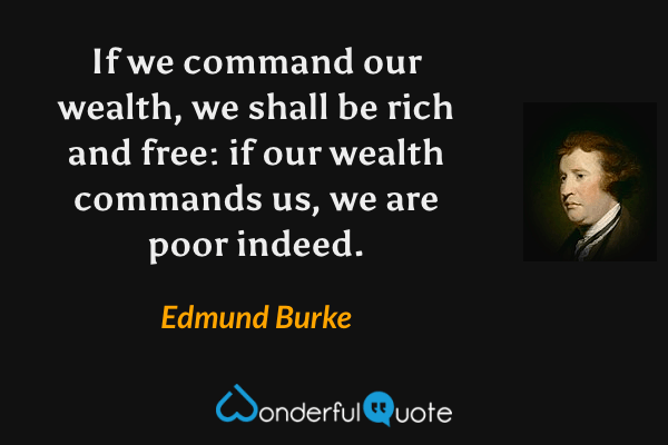If we command our wealth, we shall be rich and free: if our wealth commands us, we are poor indeed. - Edmund Burke quote.