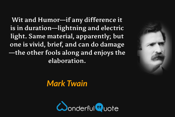 Wit and Humor—if any difference it is in duration—lightning and electric light. Same material, apparently; but one is vivid, brief, and can do damage—the other fools along and enjoys the elaboration. - Mark Twain quote.