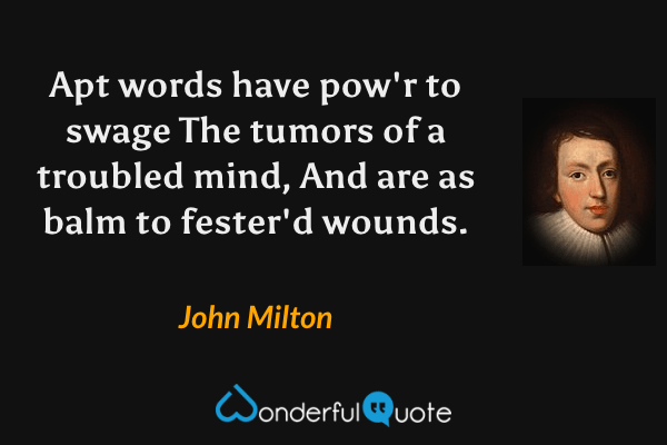 Apt words have pow'r to swage 
The tumors of a troubled mind, 
And are as balm to fester'd wounds. - John Milton quote.