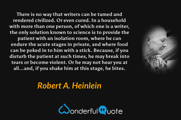 There is no way that writers can be tamed and rendered civilized. Or even cured. In a household with more than one person, of which one is a writer, the only solution known to science is to provide the patient with an isolation room, where he can endure the acute stages in private, and where food can be poked in to him with a stick. Because, if you disturb the patient at such times, he may break into tears or become violent. Or he may not hear you at all...and, if you shake him at this stage, he bites. - Robert A. Heinlein quote.