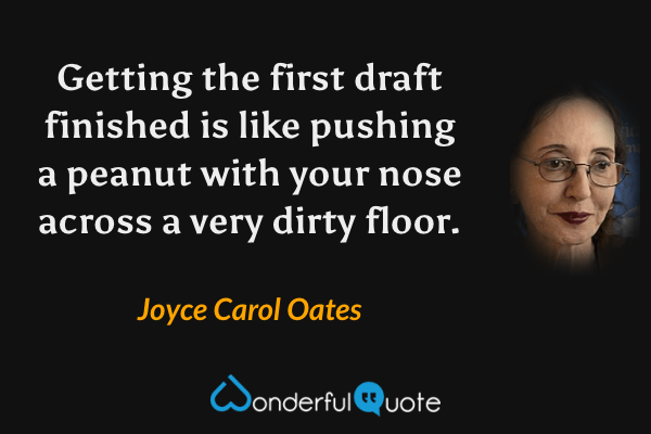 Getting the first draft finished is like pushing a peanut with your nose across a very dirty floor. - Joyce Carol Oates quote.