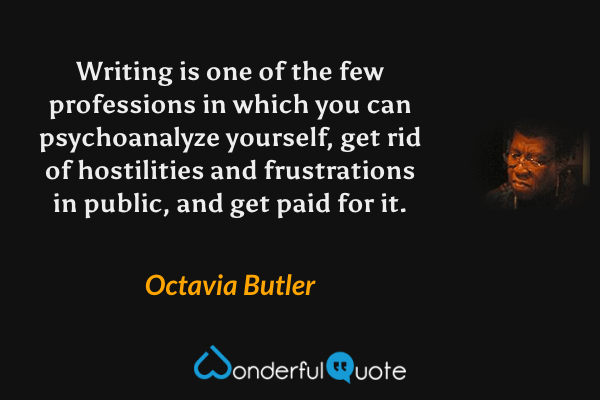 Writing is one of the few professions in which you can psychoanalyze yourself, get rid of hostilities and frustrations in public, and get paid for it. - Octavia Butler quote.