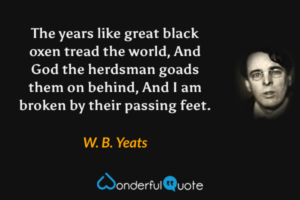 The years like great black oxen tread the world,
And God the herdsman goads them on behind,
And I am broken by their passing feet. - W. B. Yeats quote.