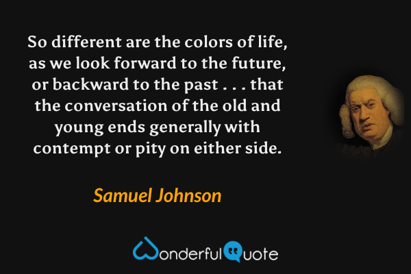 So different are the colors of life, as we look forward to the future, or backward to the past . . . that the conversation of the old and young ends generally with contempt or pity on either side. - Samuel Johnson quote.