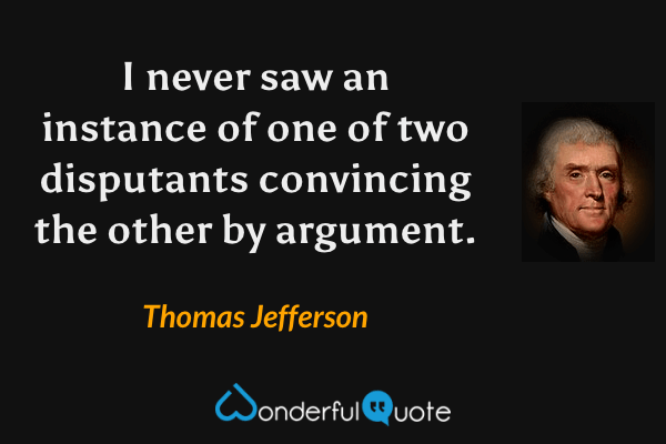 I never saw an instance of one of two disputants convincing the other by argument. - Thomas Jefferson quote.