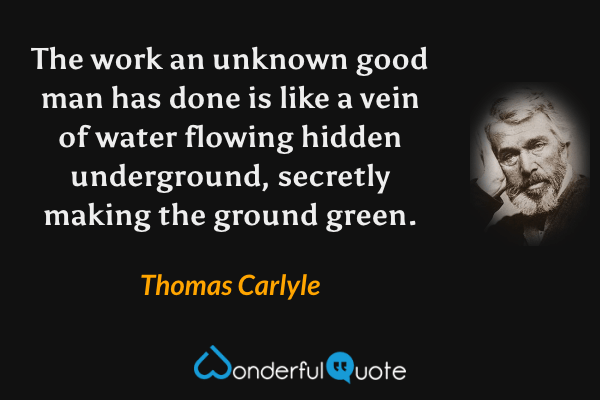The work an unknown good man has done is like a vein of water flowing hidden underground, secretly making the ground green. - Thomas Carlyle quote.