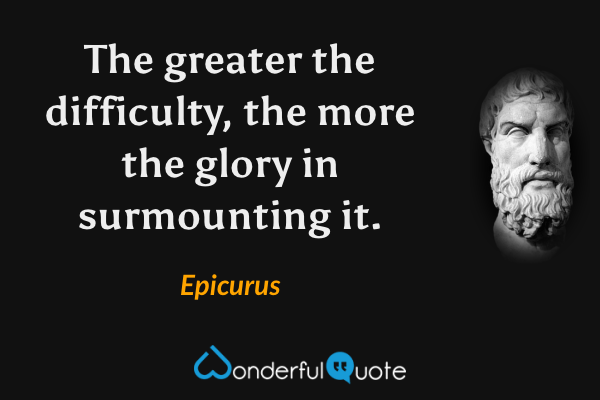 The greater the difficulty, the more the glory in surmounting it. - Epicurus quote.