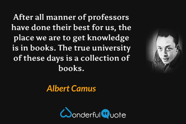 After all manner of professors have done their best for us, the place we are to get knowledge is in books. The true university of these days is a collection of books. - Albert Camus quote.