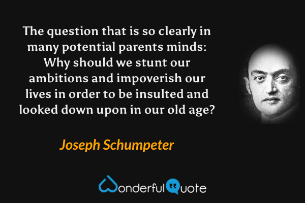 The question that is so clearly in many potential parents minds: Why should we stunt our ambitions and impoverish our lives in order to be insulted and looked down upon in our old age? - Joseph Schumpeter quote.
