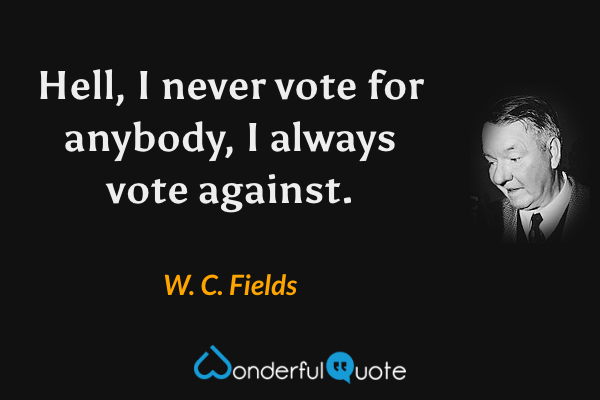 Hell, I never vote for anybody, I always vote against. - W. C. Fields quote.