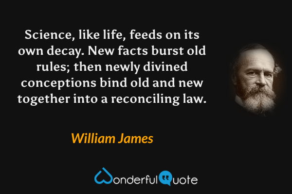 Science, like life, feeds on its own decay. New facts burst old rules; then newly divined conceptions bind old and new together into a reconciling law. - William James quote.
