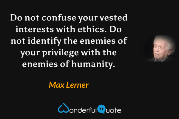Do not confuse your vested interests with ethics. Do not identify the enemies of your privilege with the enemies of humanity. - Max Lerner quote.