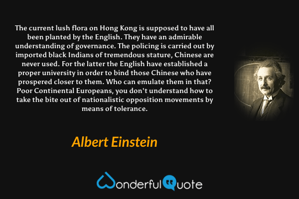The current lush flora on Hong Kong is supposed to have all been planted by the English. They have an admirable understanding of governance. The policing is carried out by imported black Indians of tremendous stature, Chinese are never used. For the latter the English have established a proper university in order to bind those Chinese who have prospered closer to them. Who can emulate them in that? Poor Continental Europeans, you don't understand how to take the bite out of nationalistic opposition movements by means of tolerance. - Albert Einstein quote.