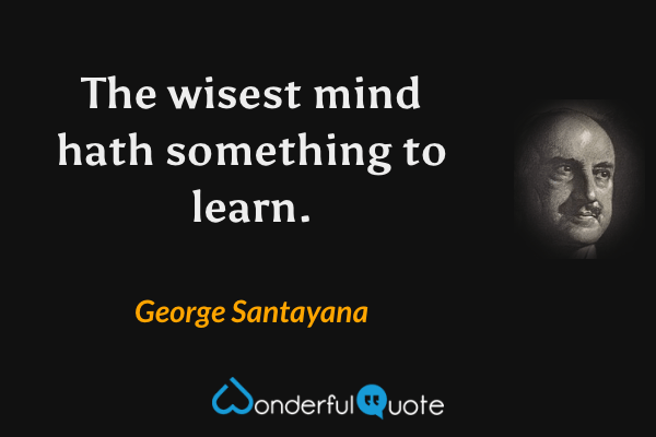 The wisest mind hath something to learn. - George Santayana quote.