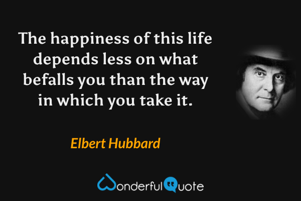 The happiness of this life depends less on what befalls you than the way in which you take it. - Elbert Hubbard quote.