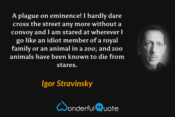 A plague on eminence! I hardly dare cross the street any more without a convoy and I am stared at wherever I go like an idiot member of a royal family or an animal in a zoo; and zoo animals have been known to die from stares. - Igor Stravinsky quote.