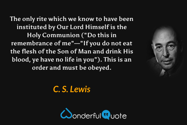 The only rite which we know to have been instituted by Our Lord Himself is the Holy Communion ("Do this in remembrance of me"—"If you do not eat the flesh of the Son of Man and drink His blood, ye have no life in you"). This is an order and must be obeyed. - C. S. Lewis quote.