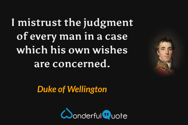 I mistrust the judgment of every man in a case which his own wishes are concerned. - Duke of Wellington quote.