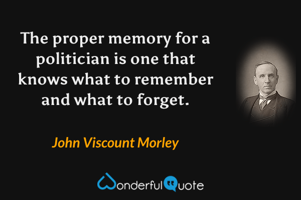 The proper memory for a politician is one that knows what to remember and what to forget. - John Viscount Morley quote.