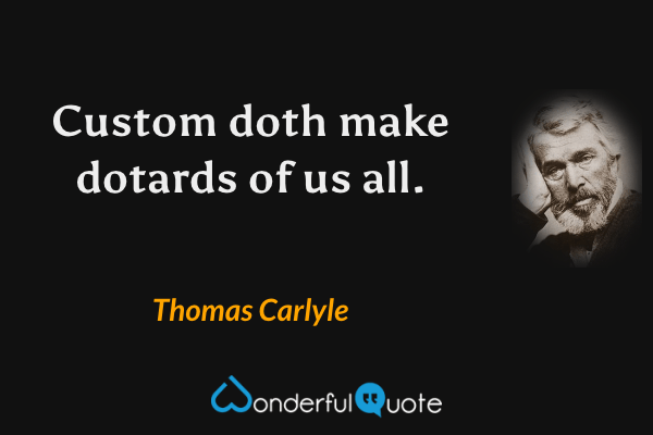Custom doth make dotards of us all. - Thomas Carlyle quote.