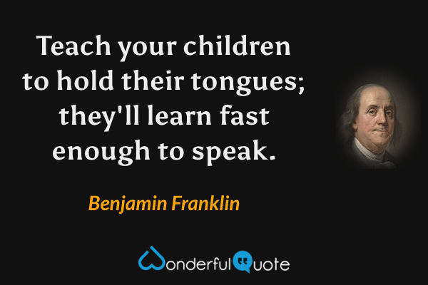 Teach your children to hold their tongues; they'll learn fast enough to speak. - Benjamin Franklin quote.