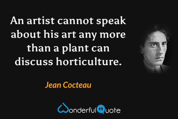 An artist cannot speak about his art any more than a plant can discuss horticulture. - Jean Cocteau quote.