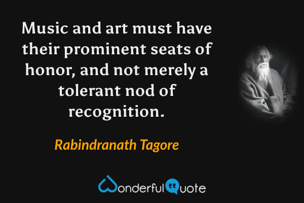 Music and art must have their prominent seats of honor, and not merely a tolerant nod of recognition. - Rabindranath Tagore quote.