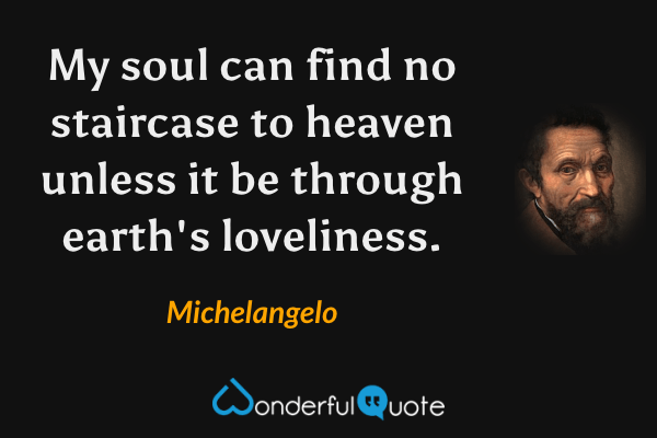 My soul can find no staircase to heaven unless it be through earth's loveliness. - Michelangelo quote.