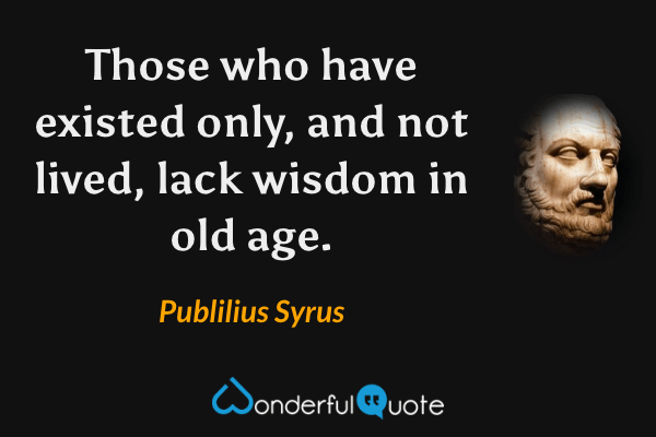 Those who have existed only, and not lived, lack wisdom in old age. - Publilius Syrus quote.