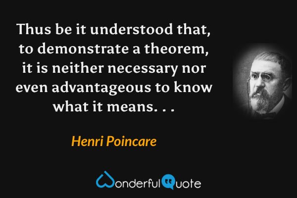 Thus be it understood that, to demonstrate a theorem, it is neither necessary nor even advantageous to know what it means. . . - Henri Poincare quote.