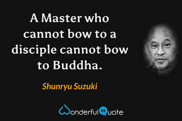 A Master who cannot bow to a disciple cannot bow to Buddha. - Shunryu Suzuki quote.