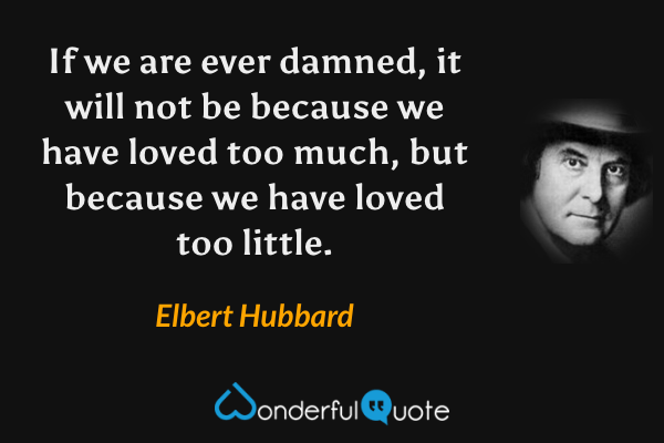 If we are ever damned, it will not be because we have loved too much, but because we have loved too little. - Elbert Hubbard quote.