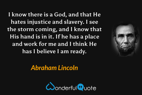 I know there is a God, and that He hates injustice and slavery. I see the storm coming, and I know that His hand is in it. If he has a place and work for me and I think He has I believe I am ready. - Abraham Lincoln quote.
