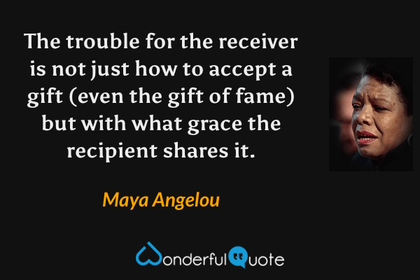 The trouble for the receiver is not just how to accept a gift (even the gift of fame) but with what grace the recipient shares it. - Maya Angelou quote.