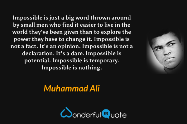 Impossible is just a big word thrown around by small men who find it easier to live in the world they've been given than to explore the power they have to change it. Impossible is not a fact. It's an opinion. Impossible is not a declaration. It's a dare. Impossible is potential. Impossible is temporary. Impossible is nothing. - Muhammad Ali quote.