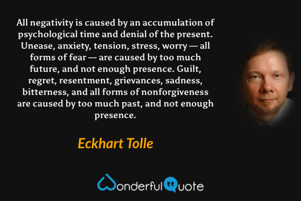 All negativity is caused by an accumulation of psychological time and denial of the present. Unease, anxiety, tension, stress, worry — all forms of fear — are caused by too much future, and not enough presence. Guilt, regret, resentment, grievances, sadness, bitterness, and all forms of nonforgiveness are caused by too much past, and not enough presence. - Eckhart Tolle quote.