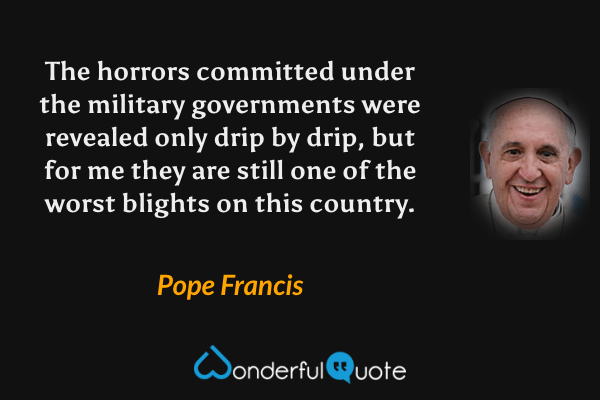 The horrors committed under the military governments were revealed only drip by drip, but for me they are still one of the worst blights on this country. - Pope Francis quote.