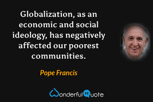 Globalization, as an economic and social ideology, has negatively affected our poorest communities. - Pope Francis quote.