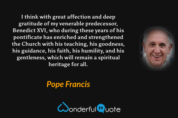 I think with great affection and deep gratitude of my venerable predecessor, Benedict XVI, who during these years of his pontificate has enriched and strengthened the Church with his teaching, his goodness, his guidance, his faith, his humility, and his gentleness, which will remain a spiritual heritage for all. - Pope Francis quote.