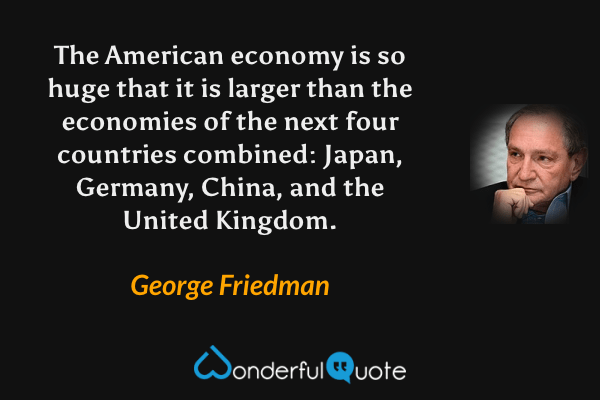 The American economy is so huge that it is larger than the economies of the next four countries combined: Japan, Germany, China, and the United Kingdom. - George Friedman quote.