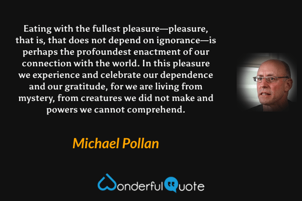 Eating with the fullest pleasure—pleasure, that is, that does not depend on ignorance—is perhaps the profoundest enactment of our connection with the world. In this pleasure we experience and celebrate our dependence and our gratitude, for we are living from mystery, from creatures we did not make and powers we cannot comprehend. - Michael Pollan quote.