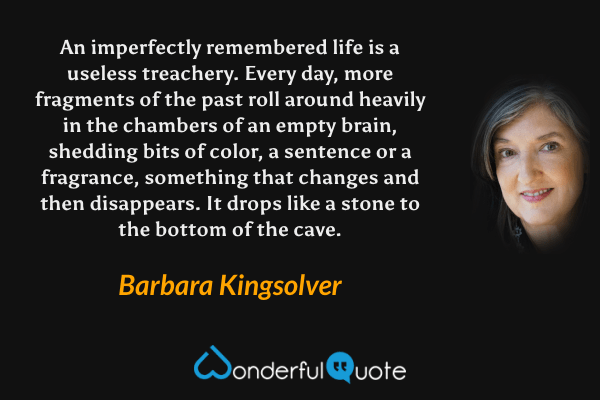 An imperfectly remembered life is a useless treachery. Every day, more fragments of the past roll around heavily in the chambers of an empty brain, shedding bits of color, a sentence or a fragrance, something that changes and then disappears. It drops like a stone to the bottom of the cave. - Barbara Kingsolver quote.