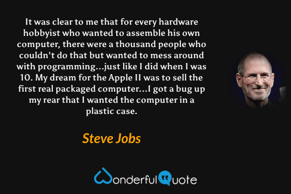 It was clear to me that for every hardware hobbyist who wanted to assemble his own computer, there were a thousand people who couldn't do that but wanted to mess around with programming...just like I did when I was 10. My dream for the Apple II was to sell the first real packaged computer...I got a bug up my rear that I wanted the computer in a plastic case. - Steve Jobs quote.