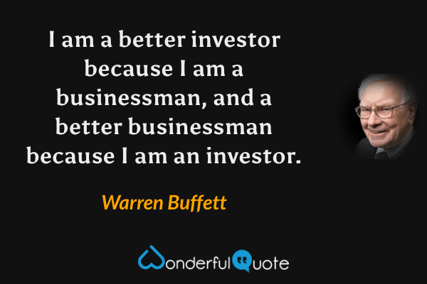I am a better investor because I am a businessman, and a better businessman because I am an investor. - Warren Buffett quote.