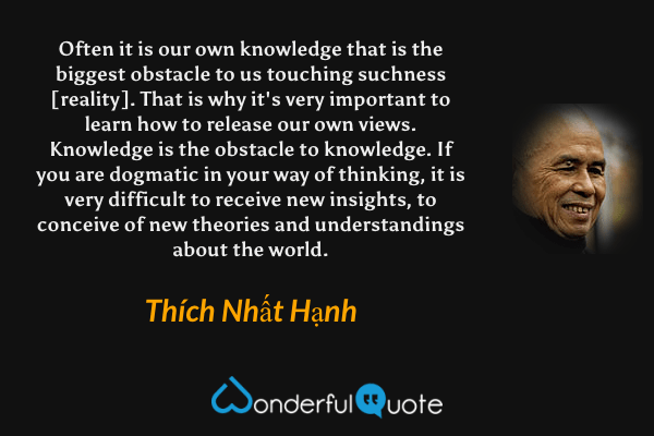 Often it is our own knowledge that is the biggest obstacle to us touching suchness [reality]. That is why it's very important to learn how to release our own views. Knowledge is the obstacle to knowledge. If you are dogmatic in your way of thinking, it is very difficult to receive new insights, to conceive of new theories and understandings about the world. - Thích Nhất Hạnh quote.
